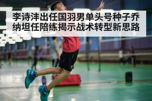 李诗沣出任国羽男单头号种子乔纳坦任陪练揭示战术转型新思路