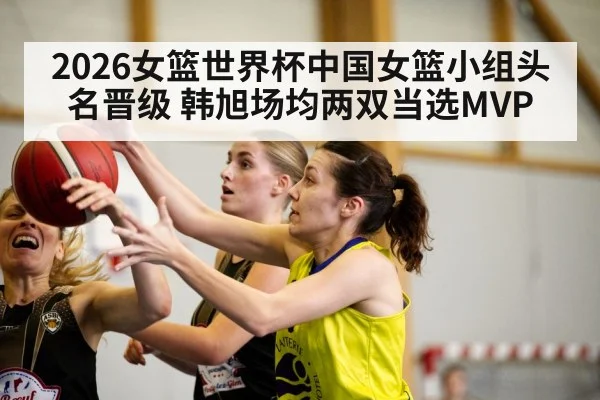 2026女篮世界杯中国女篮小组头名晋级 韩旭场均两双当选MVP