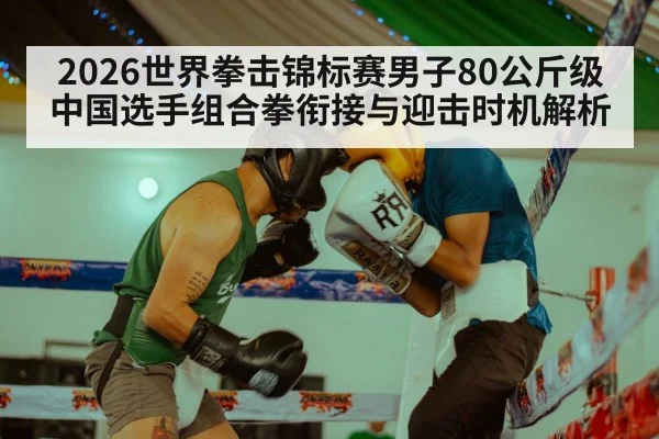 2026世界拳击锦标赛男子80公斤级 中国选手组合拳衔接与迎击时机解析
