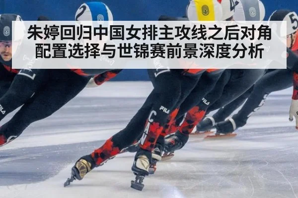 朱婷回归中国女排主攻线之后对角配置选择与世锦赛前景深度分析
