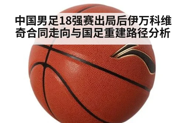 中国男足18强赛出局后伊万科维奇合同走向与国足重建路径分析